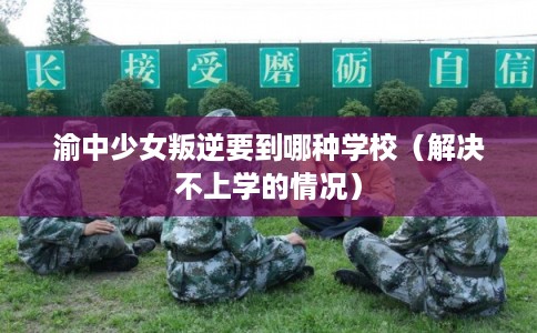 渝中少女叛逆要到哪种学校（解决不上学的情况）