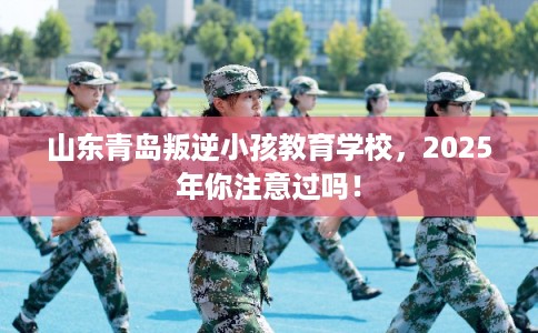 山东青岛叛逆小孩教育学校,2025年你注意过吗! 山东青岛叛逆小孩教育学校,2025年你注意过吗!