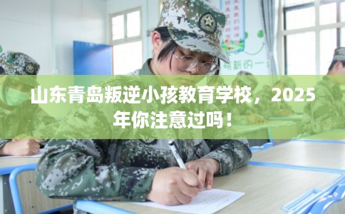 山东青岛叛逆小孩教育学校，2025年你注意过吗！