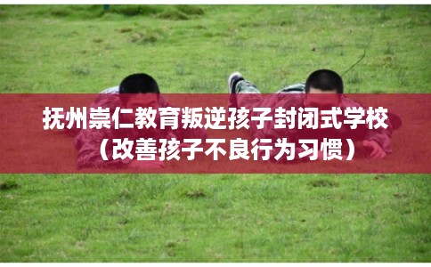 抚州崇仁教育叛逆孩子封闭式学校(改善孩子不良行为习惯) 抚州崇仁教育叛逆孩子封闭式学校(改善孩子不良行为习惯)