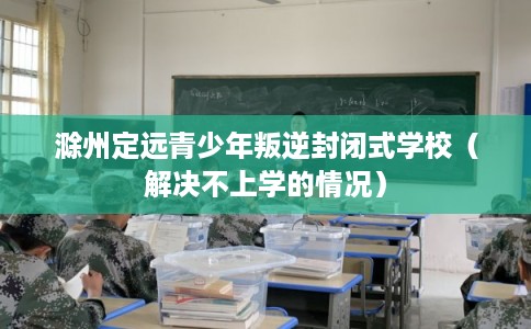 滁州定远青少年叛逆封闭式学校（解决不上学的情况）