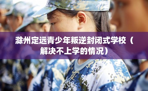 滁州定远青少年叛逆封闭式学校（解决不上学的情况）
