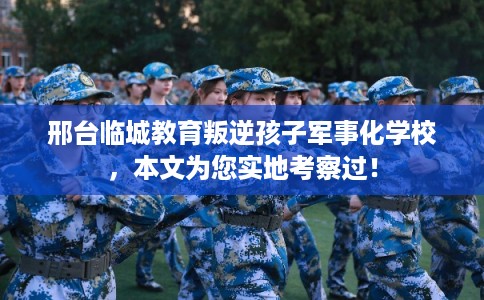 邢台临城教育叛逆孩子军事化学校，本文为您实地考察过！