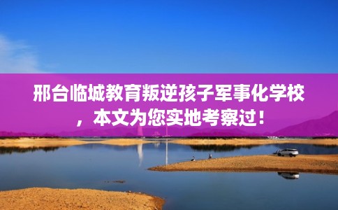 邢台临城教育叛逆孩子军事化学校，本文为您实地考察过！
