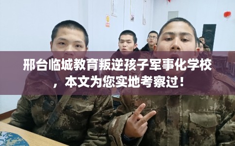 邢台临城教育叛逆孩子军事化学校，本文为您实地考察过！