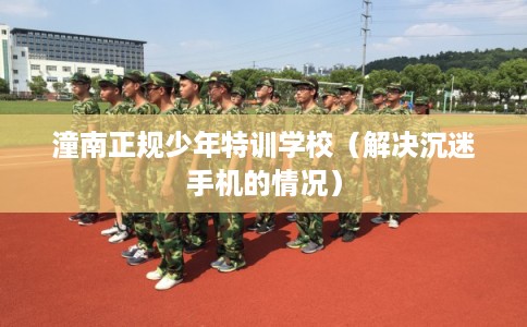 潼南正规少年特训学校（解决沉迷手机的情况）