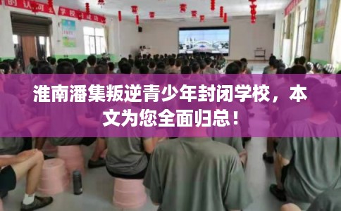 淮南潘集叛逆青少年封闭学校，本文为您全面归总！