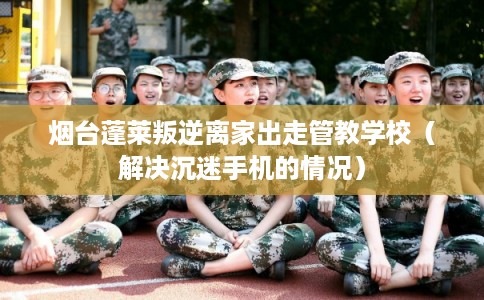 烟台蓬莱叛逆离家出走管教学校（解决沉迷手机的情况）