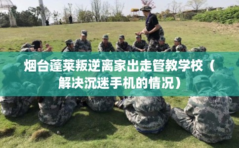 烟台蓬莱叛逆离家出走管教学校（解决沉迷手机的情况）