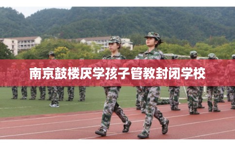 南京鼓楼厌学孩子管教封闭学校