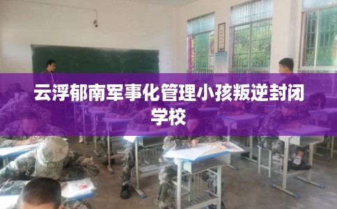 云浮郁南军事化管理小孩叛逆封闭学校