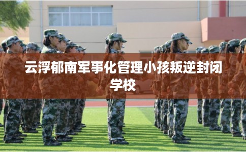 云浮郁南军事化管理小孩叛逆封闭学校