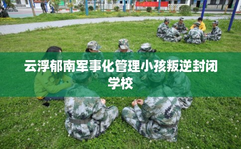 云浮郁南军事化管理小孩叛逆封闭学校