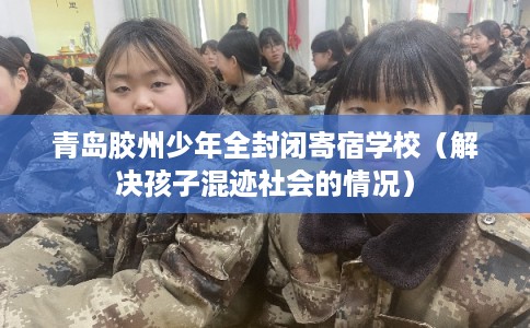 青岛胶州少年全封闭寄宿学校（解决孩子混迹社会的情况）