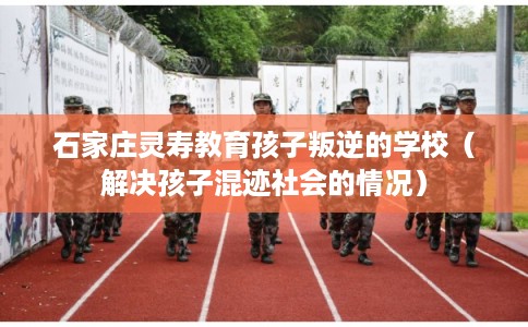 石家庄灵寿教育孩子叛逆的学校（解决孩子混迹社会的情况）