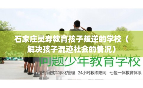 石家庄灵寿教育孩子叛逆的学校（解决孩子混迹社会的情况）