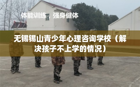 无锡锡山青少年心理咨询学校（解决孩子不上学的情况）