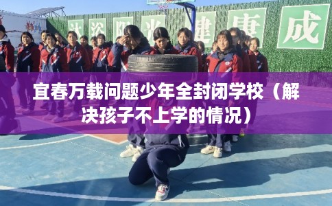 宜春万载问题少年全封闭学校(解决孩子不上学的情况) 宜春万载问题少年全封闭学校(解决孩子不上学的情况)