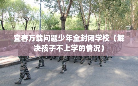 宜春万载问题少年全封闭学校(解决孩子不上学的情况) 宜春万载问题少年全封闭学校(解决孩子不上学的情况)