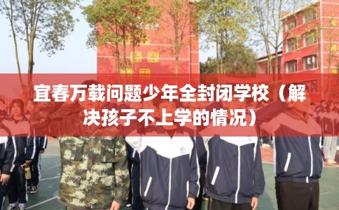 宜春万载问题少年全封闭学校（解决孩子不上学的情况）