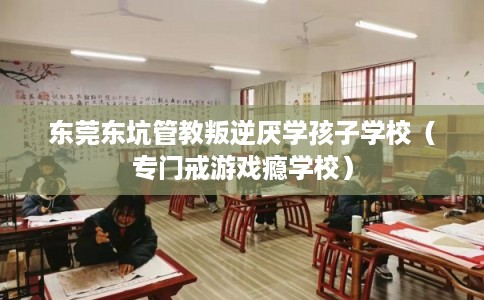 东莞东坑管教叛逆厌学孩子学校（专门戒游戏瘾学校）