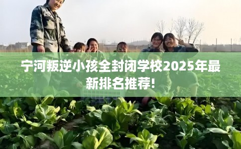 宁河叛逆小孩全封闭学校2025年最新排名推荐! 宁河叛逆小孩全封闭学校2025年最新排名推荐!