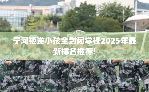 宁河叛逆小孩全封闭学校2025年最新排名推荐!