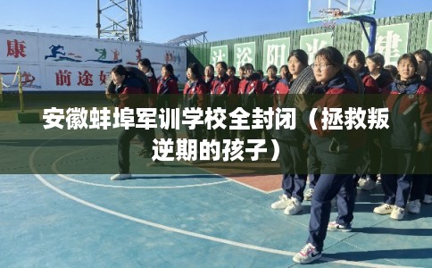 安徽蚌埠军训学校全封闭（拯救叛逆期的孩子）