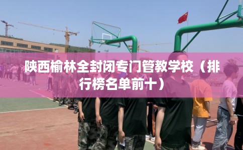 陕西榆林全封闭专门管教学校(排行榜名单前十) 陕西榆林全封闭专门管教学校(排行榜名单前十)