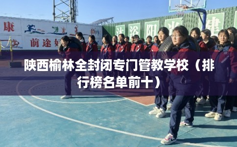 陕西榆林全封闭专门管教学校（排行榜名单前十）