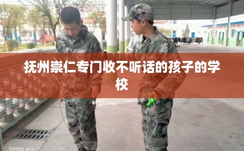 抚州崇仁专门收不听话的孩子的学校