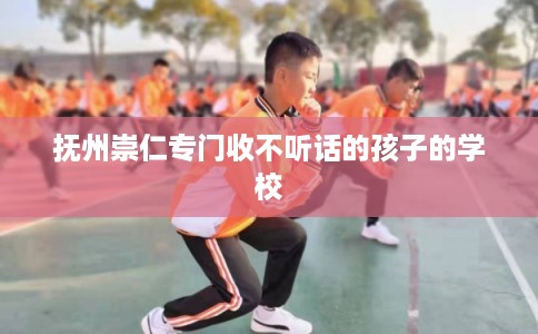 抚州崇仁专门收不听话的孩子的学校