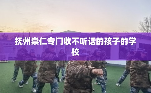 抚州崇仁专门收不听话的孩子的学校