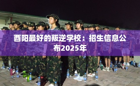 酉阳最好的叛逆学校：招生信息公布2025年