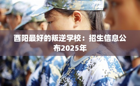 酉阳最好的叛逆学校：招生信息公布2025年