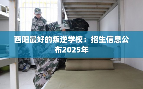 酉阳最好的叛逆学校：招生信息公布2025年