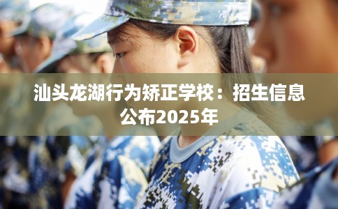 汕头龙湖行为矫正学校：招生信息公布2025年