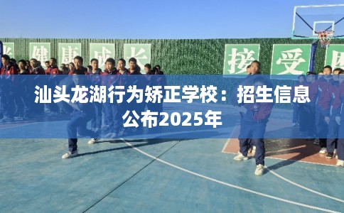 汕头龙湖行为矫正学校：招生信息公布2025年