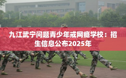 九江武宁问题青少年戒网瘾学校：招生信息公布2025年