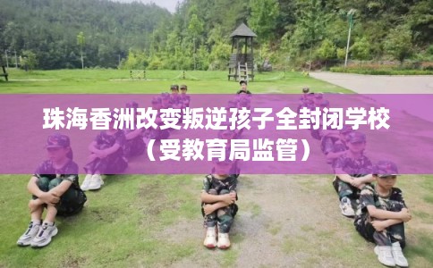 珠海香洲改变叛逆孩子全封闭学校（受教育局监管）