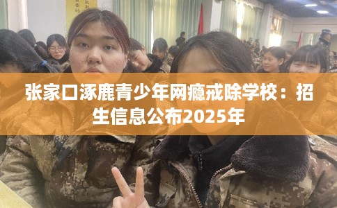 张家口涿鹿青少年网瘾戒除学校：招生信息公布2025年