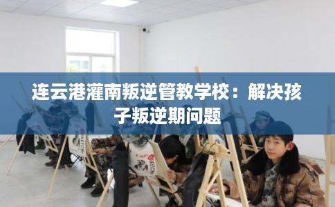 连云港灌南叛逆管教学校：解决孩子叛逆期问题