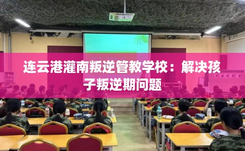 连云港灌南叛逆管教学校：解决孩子叛逆期问题