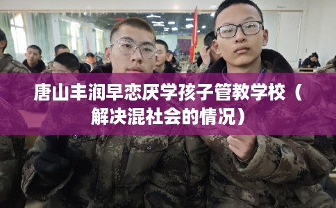 唐山丰润早恋厌学孩子管教学校（解决混社会的情况）