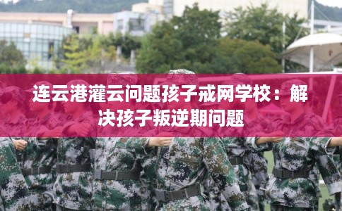 连云港灌云问题孩子戒网学校：解决孩子叛逆期问题
