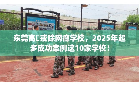 东莞高埗戒除网瘾学校，2025年超多成功案例这10家学校！
