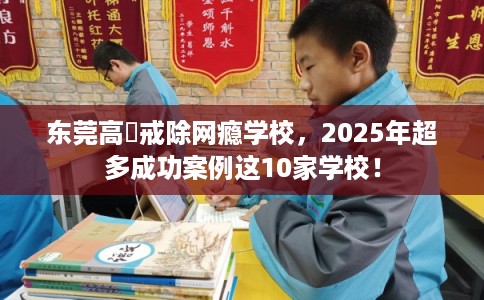 东莞高埗戒除网瘾学校，2025年超多成功案例这10家学校！
