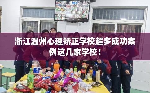浙江温州心理矫正学校超多成功案例这几家学校！