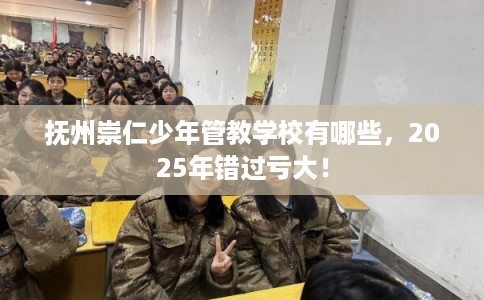 抚州崇仁少年管教学校有哪些，2025年错过亏大！
