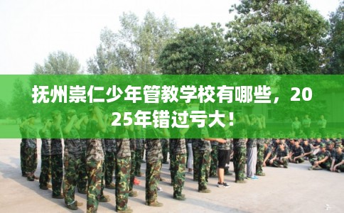 抚州崇仁少年管教学校有哪些，2025年错过亏大！